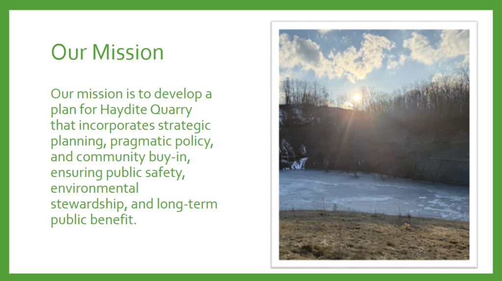 mission statement - Our mission is to develop a
plan for Haydite Quarry
that incorporates strategic
planning, pragmatic policy,
and community buy-in,
ensuring public safety,
environmental
stewardship, and long-term
public benefit. 